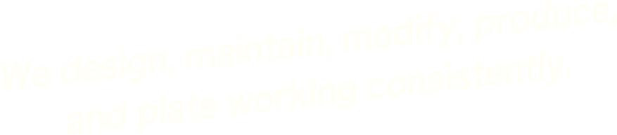 We design, maintain, modify, produce, and plate working consistently.
