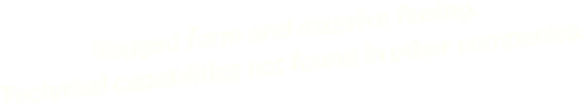 Rugged form and massive feeling. Technical capabilities not found in other companies.